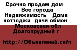 Срочно продам дом  - Все города Недвижимость » Дома, коттеджи, дачи обмен   . Московская обл.,Долгопрудный г.